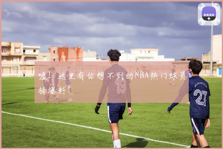嘘!这里有你想不到的NBA热门球员榜爆料!