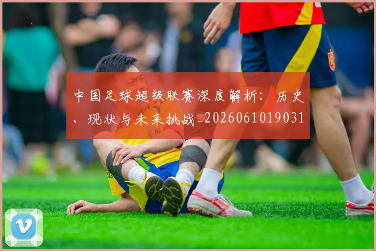 中国足球超级联赛深度解析：历史、现状与未来挑战_20260610190318