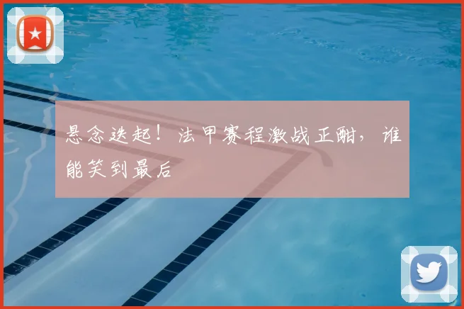 悬念迭起！法甲赛程激战正酣，谁能笑到最后