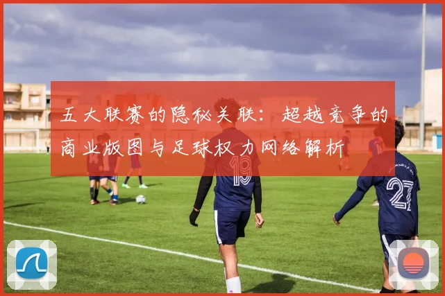 五大联赛的隐秘关联：超越竞争的商业版图与足球权力网络解析
